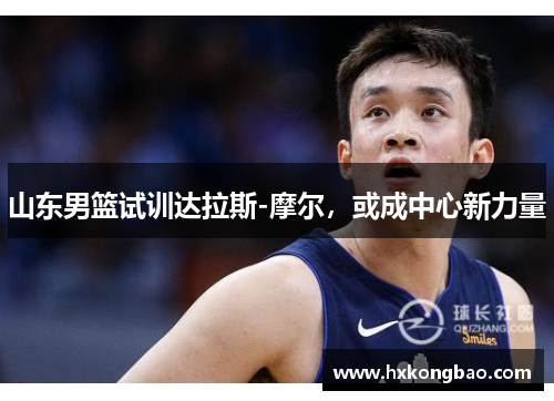 山东男篮试训达拉斯-摩尔，或成中心新力量